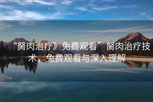 “胬肉治療》免費(fèi)觀看”胬肉治療技術(shù)，免費(fèi)觀看與深入理解