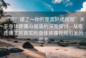 “乖我硬了～你的里面好疼視頻”關(guān)于身體疼痛與健康的深度探討—從乖我硬了到真實(shí)的身體疼痛視頻引發(fā)的思考