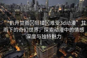 “扒開(kāi)甘雨?狂揉?難受3d動(dòng)漫”甘雨下的奇幻世界，探索動(dòng)漫中的情感深度與獨(dú)特魅力