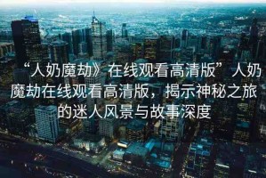 “人奶魔劫》在線觀看高清版”人奶魔劫在線觀看高清版，揭示神秘之旅的迷人風景與故事深度