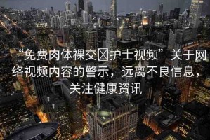 “免費(fèi)肉體裸交?護(hù)士視頻”關(guān)于網(wǎng)絡(luò)視頻內(nèi)容的警示，遠(yuǎn)離不良信息，關(guān)注健康資訊