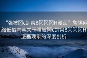 “強(qiáng)被?c到爽??H漫畫(huà)”警惕網(wǎng)絡(luò)低俗內(nèi)容關(guān)于強(qiáng)被?c到爽??H漫畫(huà)現(xiàn)象的深度剖析