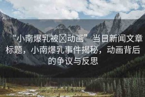 “小南爆乳被?動畫”當日新聞文章標題，小南爆乳事件揭秘，動畫背后的爭議與反思