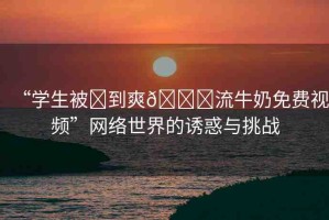 “學(xué)生被?到爽??流牛奶免費(fèi)視頻”網(wǎng)絡(luò)世界的誘惑與挑戰(zhàn)