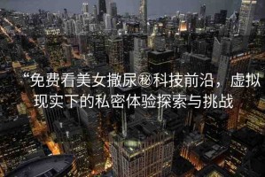 “免費看美女撒尿秘科技前沿，虛擬現(xiàn)實下的私密體驗探索與挑戰(zhàn)