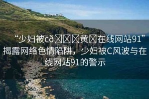 “少婦被c??黃?在線網(wǎng)站91”揭露網(wǎng)絡(luò)色情陷阱，少婦被C風(fēng)波與在線網(wǎng)站91的警示
