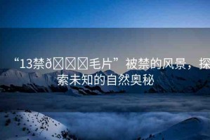 “13禁??毛片”被禁的風景，探索未知的自然奧秘
