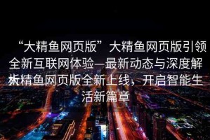 “大精魚網(wǎng)頁版”大精魚網(wǎng)頁版引領全新互聯(lián)網(wǎng)體驗—最新動態(tài)與深度解析
大精魚網(wǎng)頁版全新上線，開啟智能生活新篇章