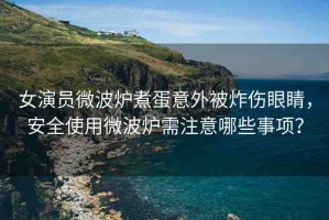 女演員微波爐煮蛋意外被炸傷眼睛，安全使用微波爐需注意哪些事項？