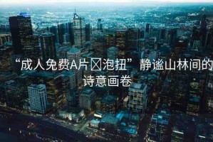 “成人免費(fèi)A片?泡扭”靜謐山林間的詩(shī)意畫卷