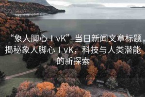 “象人腳心ⅠvK”當(dāng)日新聞文章標(biāo)題，揭秘象人腳心ⅠvK，科技與人類潛能的新探索