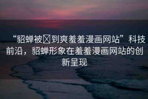“貂蟬被?到爽羞羞漫畫網(wǎng)站”科技前沿，貂蟬形象在羞羞漫畫網(wǎng)站的創(chuàng)新呈現(xiàn)