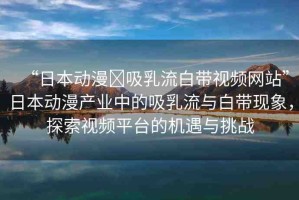 “日本動漫?吸乳流白帶視頻網(wǎng)站”日本動漫產(chǎn)業(yè)中的吸乳流與白帶現(xiàn)象，探索視頻平臺的機(jī)遇與挑戰(zhàn)