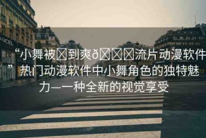 “小舞被?到爽??流片動(dòng)漫軟件”熱門(mén)動(dòng)漫軟件中小舞角色的獨(dú)特魅力—一種全新的視覺(jué)享受