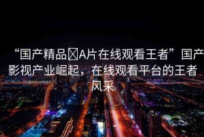 “國(guó)產(chǎn)精品?A片在線觀看王者”國(guó)產(chǎn)影視產(chǎn)業(yè)崛起，在線觀看平臺(tái)的王者風(fēng)采