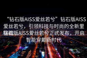 “鉆石版AISS愛絲若兮”鉆石版AISS愛絲若兮，引領(lǐng)科技與時(shí)尚的全新里程碑
鉆石版AISS愛絲若兮正式發(fā)布，開啟智能穿戴新時(shí)代