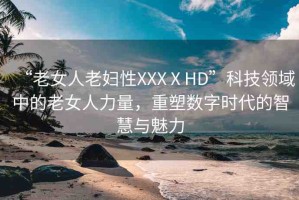 “老女人老婦性XXXⅩHD”科技領(lǐng)域中的老女人力量，重塑數(shù)字時代的智慧與魅力