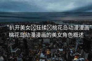 “扒開美女?狂揉?桃花島動漫漫畫”桃花島動漫漫畫的美女角色概述