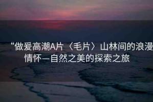 “做爰高潮A片〈毛片〉山林間的浪漫情懷—自然之美的探索之旅