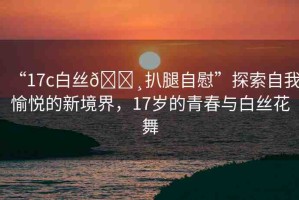 “17c白絲??扒腿自慰”探索自我愉悅的新境界，17歲的青春與白絲花舞