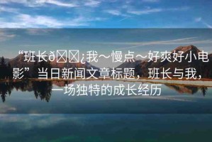 “班長??我～慢點～好爽好小電影”當日新聞文章標題，班長與我，一場獨特的成長經歷