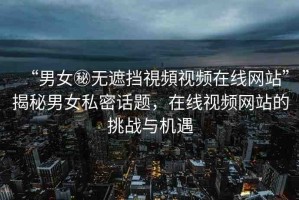 “男女秘無遮擋視頻視頻在線網站”揭秘男女私密話題，在線視頻網站的挑戰(zhàn)與機遇