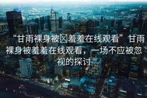 “甘雨裸身被?羞羞在線觀看”甘雨裸身被羞羞在線觀看，一場(chǎng)不應(yīng)被忽視的探討