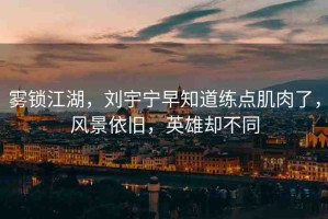 霧鎖江湖，劉宇寧早知道練點肌肉了，風(fēng)景依舊，英雄卻不同