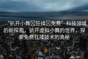 “扒開(kāi)小舞?狂揉?免費(fèi)”科技領(lǐng)域的新探索，扒開(kāi)虛擬小舞的世界，探索免費(fèi)狂揉技術(shù)的奧秘