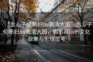 “舌乚子倫熟婦αv高清大圖”舌乚子倫熟婦αv高清大圖，揭示背后的文化現(xiàn)象與倫理思考