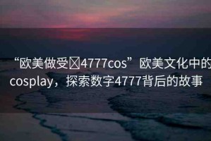 “歐美做受?4777cos”歐美文化中的cosplay，探索數(shù)字4777背后的故事