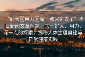“好大?用力?深一點(diǎn)尿進(jìn)去了”當(dāng)日新聞文章標(biāo)題，關(guān)于好大、用力、深一點(diǎn)的探索，揭秘人體生理奧秘與日常健康實(shí)踐