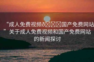 “成人免費視頻??國產(chǎn)免費網(wǎng)站”關(guān)于成人免費視頻和國產(chǎn)免費網(wǎng)站的新聞探討