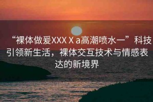 “裸體做爰XXXⅩa高潮噴水一”科技引領(lǐng)新生活，裸體交互技術(shù)與情感表達(dá)的新境界