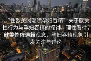 “性歐美?潮噴孕婦吞精”關(guān)于歐美性行為與孕婦吞精的探討，理性看待，尊重個體選擇
歐美性行為新觀念，孕婦吞精現(xiàn)象引發(fā)關(guān)注與討論