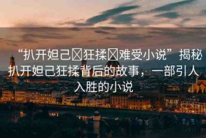 “扒開妲己?狂揉?難受小說”揭秘扒開妲己狂揉背后的故事，一部引人入勝的小說