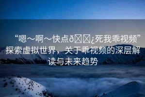 “嗯～啊～快點??死我乖視頻”探索虛擬世界，關于乖視頻的深層解讀與未來趨勢