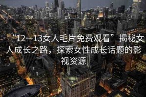 “12—13女人毛片免費(fèi)觀看”揭秘女人成長之路，探索女性成長話題的影視資源