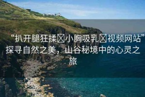 “扒開腿狂揉?小胸吸乳?視頻網(wǎng)站”探尋自然之美，山谷秘境中的心靈之旅