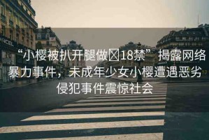 “小櫻被扒開(kāi)腿做?18禁”揭露網(wǎng)絡(luò)暴力事件，未成年少女小櫻遭遇惡劣侵犯事件震驚社會(huì)