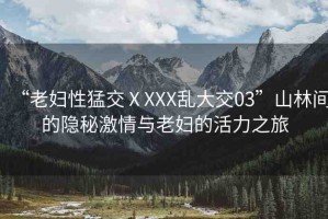“老婦性猛交ⅩXXX亂大交03”山林間的隱秘激情與老婦的活力之旅
