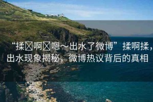 “揉?啊?嗯～出水了微博”揉啊揉，出水現(xiàn)象揭秘，微博熱議背后的真相