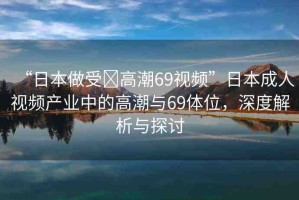 “日本做受?高潮69視頻”日本成人視頻產(chǎn)業(yè)中的高潮與69體位，深度解析與探討