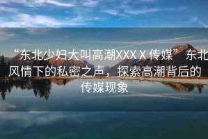 “東北少婦大叫高潮XXXⅩ傳媒”東北風(fēng)情下的私密之聲，探索高潮背后的傳媒現(xiàn)象