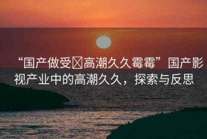 “國產(chǎn)做受?高潮久久霉霉”國產(chǎn)影視產(chǎn)業(yè)中的高潮久久，探索與反思