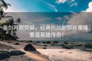 亮劍再燃熒屏，經典抗戰(zhàn)劇即將重播，重溫英雄傳奇！