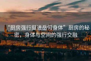 “廚房強(qiáng)行挺進(jìn)岳?身體”廚房的秘密，身體與空間的強(qiáng)行交融
