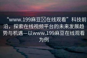 “www.199麻豆?在線觀看”科技前沿，探索在線視頻平臺(tái)的未來(lái)發(fā)展趨勢(shì)與機(jī)遇—以www.199麻豆在線觀看為例
