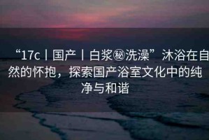 “17c丨國(guó)產(chǎn)丨白漿秘洗澡”沐浴在自然的懷抱，探索國(guó)產(chǎn)浴室文化中的純凈與和諧