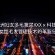 “亞洲婦女多毛撒尿XXXⅹ科技前沿，亞洲女性毛發(fā)管理技術(shù)的革新與挑戰(zhàn)